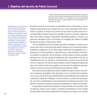 20
1. objetivos del servicio de Policía Comunal
“Cuanto más próxima sea la relación entre el policía y las perso-
nas de su ronda, cuanto más personas él conozca y cuanto más
esas personas confíen en él, mayores son sus oportunidades
de reducir el crimen” (Charles Silberman. Criminal Violence, Cri-
minal Justice, 1978)
La policía comunal o comunitaria es entendida como “una ilosofía y una es-
trategia organizacional que proporciona una nueva asociación entre comu-
nidad y la policía. Se basa en la premisa de que tanto la policía como la co-
munidad deben trabajar juntas para identiicar, priorizar y resolver problemas
tales como: delitos, drogas, inseguridad, desórdenes públicos y morales, y en
general la decadencia de la comunidad con el objetivo de mejorar la calidad
de vida de esa área” (Trojanowickz, 2002).
“Es la modalidad del servicio público de policía orientada a contribuir en la
construcción de la cultura de la seguridad ciudadana y la convivencia pacíica,
mediante la integración con la comunidad a través de la autogestión y/o in-
terrelación con las autoridades y organizaciones, involucrándolas activamen-
te mediante la aplicación de los procesos, donde todos los actores sociales,
participan con el in de mejorar la calidad de vida, fomentando el civismo, la
solidaridad vecinal y la tolerancia; conduciéndonos a reducir las acciones del
crimen en general. De manera que la policía es parte integral del desarrollo
de la comunidad a través de su gestión en la solución de problemas de segu-
ridad y convivencia (Cuerpo de Policía Nacional de Bolivia, 2009).
Este servicio policial debería funcionar mediante la aproximación a los veci-
nos en espacios geográicos más reducidos y con un contacto personalizado,
cara a cara, a in de intervenir eicientemente en la identiicación de problemas
y soluciones utilizando el diálogo y la comunicación, cuando sean proceden-
tes, así como la identiicación y el procesamiento de infractores de forma más
efectiva, utilizando el soporte y apoyo de la población en cada sitio afectado.
Su propósito fundamental es atender la seguridad de la comunidad, tanto
en entornos urbanos como rurales, en estrecha coordinación con los Comités
de Seguridad y Prevención Integral de los Consejos Comunales y con consulta
Pensaba que sólo con la forma-
ción personal era suiciente y
con los cursos me di cuenta
que no basta la formación. Es
necesario que el policía cuente
con el apoyo del grupo porque
de lo contrario termina aislado.
Y es que somos esencialmen-
te afectivos y el grupo ejerce
coacción afectiva. Además, es
necesario que tenga una es-
tructura organizativa, que lejos
de castigarlo por su buena
conducta, lo promueva.
Alfredo Ruiz. Activista de
derechos Humanos, Policías
en diálogo, 2004.
 