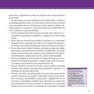 21
permanente y seguimiento con todos los residentes de un sector geográico
determinado.
De esta manera, el Servicio de Policía Comunal está llamado a constituirse
en estrategia para desarrollar una nueva relación entre los Cuerpos de Policía
y las comunidades del país, fortaleciendo al mismo tiempo la eicacia y ei-
ciencia policial en la prevención y el control del delito (art. 10 LOSPCPNB). Para
tal in, se deinen los siguientes objetivos:
f Actuar preventivamente sobre las causas del delito, de la violencia y la in-
seguridad para garantizar a ciudadanas y ciudadanos una mejor calidad
de vida.
f Actuar sobre las consecuencias del delito, de la violencia y la inseguridad,
especialmente en la atención a las víctimas y los mecanismos que permi-
tan contribuir a la restauración de la paz social y la convivencia ciudadana.
f Conocer de la mejor manera los lugares, los actores sociales y las realida-
des sociales y culturales de la comunidad (art. 48 LOSPCPNB), con la inali-
dad de obtener los elementos necesarios para la elaboración de diagnós-
ticos participativos y la ejecución de planes y proyectos de seguridad.
f Promover y fortalecer los vínculos entre los Cuerpos de Policía y las comuni-
dades con la inalidad de garantizar y asegurar la paz social, la conviven-
cia, el ejercicio de los derechos y el cumplimiento de la ley.
f Obtener información de otros servicios del cuerpo de policía y aportarles
datos de interés operativo para garantizar la seguridad ciudadana en las
localidades donde opera este servicio.
f Estimular y contribuir a la autorregulación de la comunidad, para controlar
y prevenir situaciones que generen inseguridad y violencia o que consti-
tuyan amenazas, vulnerabilidad y riesgo para la integridad física de las
personas, sus propiedades, el disfrute de sus derechos y el cumplimiento
de sus deberes (art. 55 de la Constitución) en consonancia con el mandato
deinido en el Art.5 de la LEFP y los principios de universalidad e igualdad
el servicio de Policía
Comunal está llamado
a desarrollar una
nueva relación entre los
Cuerpos de Policía y las
comunidades del país,
fortaleciendo la eicacia
y eiciencia policial en la
prevención y el control del
delito.
 