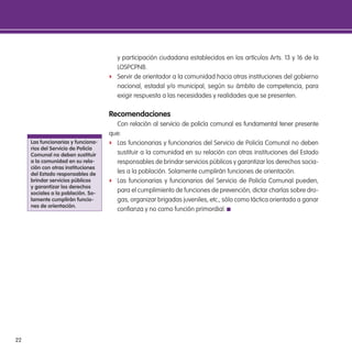 22
y participación ciudadana establecidos en los artículos Arts. 13 y 16 de la
LOSPCPNB.
f Servir de orientador a la comunidad hacia otras instituciones del gobierno
nacional, estadal y/o municipal, según su ámbito de competencia, para
exigir respuesta a las necesidades y realidades que se presenten.
Recomendaciones
Con relación al servicio de policía comunal es fundamental tener presente
que:
f Las funcionarias y funcionarios del Servicio de Policía Comunal no deben
sustituir a la comunidad en su relación con otras instituciones del Estado
responsables de brindar servicios públicos y garantizar los derechos socia-
les a la población. Solamente cumplirán funciones de orientación.
f Las funcionarias y funcionarios del Servicio de Policía Comunal pueden,
para el cumplimiento de funciones de prevención, dictar charlas sobre dro-
gas, organizar brigadas juveniles, etc., sólo como táctica orientada a ganar
conianza y no como función primordial.
las funcionarias y funciona-
rios del servicio de Policía
Comunal no deben sustituir
a la comunidad en su rela-
ción con otras instituciones
del estado responsables de
brindar servicios públicos
y garantizar los derechos
sociales a la población. so-
lamente cumplirán funcio-
nes de orientación.
 
