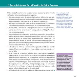 23
2. Áreas de intervención del servicio de Policía Comunal
El Servicio de Policía Comunal, para cumplir con los objetivos anteriormente
señalados, actúa sobre los siguientes aspectos:
f Factores condicionantes de inseguridad, delito y violencia por ejemplo:
conlictos intrafamiliares e interpersonales que puedan escalar a situacio-
nes de violencia e inseguridad para las personas involucradas.
f Coordinación con las y los Jueces de Paz que hacen vida en las comunida-
des para acompañarlas y acompañarlos en sus responsabilidades.
f Delitos, faltas e infracciones. Con respecto a la deinición de estos términos,
es necesario tomar como referencia lo estipulado en el Código Penal y le-
yes penales especiales.
f Aquellas conductas individuales o colectivas que pueden desencadenar
delitos, violencia o situaciones de inseguridad, por ejemplo: consumo ex-
cesivo de alcohol en sitios públicos. En tal sentido, las funcionarios y los
funcionarios del Servicio de Policía Comunal deben evitar prejuzgar a las
personas de la comunidad, plegándose a las funciones policiales estable-
cidas en la LOSPCPNB (Art. 4) y la LEFP.
f Atención a las víctimas, promoviendo la reparación simbólica y, cuando
sea posible, la reconciliación, entre otras medidas posteriores a la ocurren-
cia del delito.
f En el campo de los servicios públicos, actuar como orientadores y facili-
tadores de las iniciativas de la comunidad en la búsqueda de soluciones
mancomunadas entre ésta y las instancias del Estado que correspondan
en el ámbito nacional, estadal y/o municipal. Por ende, la policía no debe
asumir un rol de liderazgo o representación de la comunidad. En primer
lugar, porque no es su función y, en segundo lugar, porque de no lograrse
la solución inmediata o a corto plazo de los problemas, la policía puede
perder la legitimidad ganada con la proximidad.
f Presenciadepolicíaenlascomunidadesconinesdisuasivosydeprevención.
Me quedó algo bueno de
poderles aportar, haber
contribuido a que ellos se den
cuenta de cómo son las cosas
y cómo tienen que proceder.
Cómo con un mal procedimiento
se le desgracia la vida, no a una
persona sino a todas aquellas
que le rodean. Gladis Miranda.
Familiar de victima de abuso
policial. Policías en diálogo, 2004.
el servicio de Policial
Comunal la policía no debe
asumir un rol de liderazgo
o representación de la
comunidad porque no es
su función y, porque de
no lograrse la solución
inmediata o a corto plazo
de los problemas, la policía
puede perder la legitimidad
ganada con la proximidad.
 