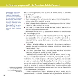 24
3. estructura y organización del servicio de Policía Comunal
Desde el nivel superior a la base, el Servicio de Policía Comunal se estructura
en cuatro niveles:
f Coordinación de núcleos.
f Supervisores generales, quienes coordinan y supervisan el trabajo del ser-
vicio en cada núcleo de policía comunal.
f Supervisores de primera línea, quienes dirigen varios funcionarios y funcio-
narias del Servicio de Policía Comunal.
f Funcionarios y funcionarias del Servicio de Policía Comunal, que se organi-
zan en la base a nivel de los sectores.
La delimitación de cada sector se determina por la evaluación ponderada de
tres elementos principales:
f Extensión territorial, considerando las características urbanas y geográi-
cas establecidas en los censos realizados por el Instituto Nacional de Es-
tadística (INE) y las propias distribuciones territoriales establecidas por la
comunidad.
f Población, densidad poblacional, entre otros indicadores demográicos y
sociales. Se puede consultar a tales efectos el Sitio Web del Instituto Nacio-
nal de Estadística (INE)2
.
f Datos sobre la incidencia (tasas y estadísticas) del delito en la zona desti-
nada para el núcleo del Servicio de Policía Comunal.
Las funcionarias y los funcionarios del Servicio de Policía Comunal se asig-
nan a un sector de manera estable y permanente, respondiendo a la delimi-
tación antes mencionada. El número de funcionarias y funcionarios asignado
al sector será proporcional a la densidad poblacional del mismo con miras
a una mejor organización del trabajo. La tasa de encuadramiento policial se
calcula en base a un (1) funcionario del Servicio de Policía Comunal por cada
4.000 habitantes, según los estándares internacionales recomendados por la
Organización de Naciones Unidas.
Las funcionarias y los funcionarios del Servicio de Policía Comunal se com-
plementan entre sí y con otros servicios que se organizan en la coordinación
2 En esta dirección se puede
descargar la información:
http://www.ine.gov.ve/seccion/
secciones.asp
Por resolver el conlicto por
la vía del diálogo como ya
habíamos aprendido y sin
recurrir a la violencia que era
la orden que tenía. El resultado:
Fui trasladado de esa unidad
de trabajo y puesto en una
Comisaría lejana a mi familia
y a mis amigos y lejos del
centro de toma de decisiones.
Sub-Comisario de la Policía
de Falcón. Policías en diálogo,
2004.
 