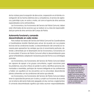25
de los núcleos para la recepción de denuncias, cooperación en el trámite e in-
vestigación de los hechos delictivos de su competencia, el servicio de vigilan-
cia y patrullaje a pie, en autos o motos, así como el aporte de otros servicios
especializados como antinarcóticos.
Las funcionarias y los funcionarios del Servicio de Policía Comunal, deben
estar informados de las acciones que se realicen en su área de responsabili-
dad por parte de otros servicios del Cuerpo de Policía.
autonomía funcional y comando
descentralizado en cada núcleo
Para realizar las tareas del Servicio de Policía Comunal los Coordinadores
o Coordinadoras tendrán libertad para actuar de acuerdo con sus propias
lecturas de las condiciones locales. La descentralización del comando es ne-
cesaria para aprovechar las ventajas que da el conocimiento particular, ob-
tenido y alimentado por el desempeño de las funcionarias y funcionarios en
la comunidad. El Servicio de Policía Comunal utiliza la descentralización para
ganar la lexibilidad y adaptación necesarias para dar forma a sus estrategias
policiales.
Las funcionarias y los funcionarios del Servicio de Policía Comunal deben
ser capaces de apoyar a los grupos comunitarios, sugerir soluciones para
los problemas, escuchar críticas sin perder la calma, identiicar personas ate-
morizadas o resentidas, participar de manera inteligente en las conferencias
y hablar con equilibrio en los encuentros con la comunidad, desarrollando
planes coherentes con las condiciones del sector que atiende.
Las funcionarias y los funcionarios del Servicio de Policía Comunal deben
tener la capacidad de pensar por sí solos y cumplir sus funciones de acuerdo
con el entorno del sector (todo esto apegado a la ley, normas o reglamentos).
El comando descentralizado signiica que todos asuman responsabilidades:
las funcionarias y los
funcionarios del servicio
de Policía Comunal deben
ser capaces de apoyar a
los grupos comunitarios,
sugerir soluciones para los
problemas, escuchar críticas
sin perder la calma, desa-
rrollando planes coherentes
con las condiciones del
sector que atienden.
 