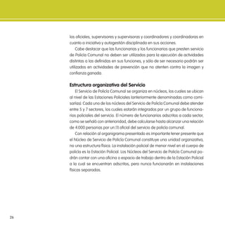 26
los oiciales, supervisores y supervisoras y coordinadores y coordinadoras en
cuanto a iniciativa y autogestión disciplinada en sus acciones.
Cabe destacar que las funcionarias y los funcionarios que presten servicio
de Policía Comunal no deben ser utilizados para la ejecución de actividades
distintas a las deinidas en sus funciones, y sólo de ser necesario podrán ser
utilizados en actividades de prevención que no atenten contra la imagen y
conianza ganada.
estructura organizativa del servicio
El Servicio de Policía Comunal se organiza en núcleos, los cuales se ubican
al nivel de las Estaciones Policiales (anteriormente denominadas como comi-
sarías). Cada uno de los núcleos del Servicio de Policía Comunal debe atender
entre 5 y 7 sectores, los cuales estarán integrados por un grupo de funciona-
rios policiales del servicio. El número de funcionarios adscritos a cada sector,
como se señaló con anterioridad, debe calcularse hasta alcanzar una relación
de 4.000 personas por un (1) oicial del servicio de policía comunal.
Con relación al organigrama presentado es importante tener presente que
el Núcleo de Servicio de Policía Comunal constituye una unidad organizativa,
no una estructura física. La instalación policial de menor nivel en el cuerpo de
policía es la Estación Policial. Los Núcleos del Servicio de Policía Comunal po-
drán contar con una oicina o espacio de trabajo dentro de la Estación Policial
a la cual se encuentran adscritos, pero nunca funcionarán en instalaciones
físicas separadas.
 