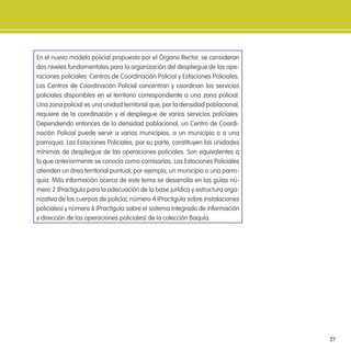 27
En el nuevo modelo policial propuesto por el Órgano Rector, se consideran
dos niveles fundamentales para la organización del despliegue de las ope-
raciones policiales: Centros de Coordinación Policial y Estaciones Policiales.
Los Centros de Coordinación Policial concentran y coordinan los servicios
policiales disponibles en el territorio correspondiente a una zona policial.
Una zona policial es una unidad territorial que, por la densidad poblacional,
requiere de la coordinación y el despliegue de varios servicios policiales.
Dependiendo entonces de la densidad poblacional, un Centro de Coordi-
nación Policial puede servir a varios municipios, a un municipio o a una
parroquia. Las Estaciones Policiales, por su parte, constituyen las unidades
mínimas de despliegue de las operaciones policiales. Son equivalentes a
lo que anteriormente se conocía como comisarías. Las Estaciones Policiales
atienden un área territorial puntual, por ejemplo, un municipio o una parro-
quia. Más información acerca de este tema se desarrolla en las guías nú-
mero 2 (Practiguía para la adecuación de la base jurídica y estructura orga-
nizativa de los cuerpos de policía), número 4 (Practiguía sobre instalaciones
policiales) y número 6 (Practiguía sobre el sistema integrado de información
y dirección de las operaciones policiales) de la colección Baquía.
 