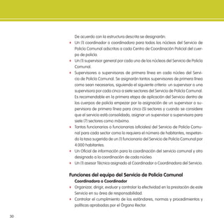 30
De acuerdo con la estructura descrita se designarán:
f Un (1) coordinador o coordinadora para todos los núcleos del Servicio de
Policía Comunal adscritos a cada Centro de Coordinación Policial del cuer-
po de policía.
f Un (1) supervisor general por cada uno de los núcleos del Servicio de Policía
Comunal.
f Supervisores o supervisoras de primera línea en cada núcleo del Servi-
cio de Policía Comunal. Se asignarán tantos supervisores de primera línea
como sean necesarios, siguiendo el siguiente criterio: un supervisor o una
supervisora por cada cinco a siete sectores del Servicio de Policía Comunal.
Es recomendable en la primera etapa de aplicación del Servicio dentro de
los cuerpos de policía empezar por la asignación de un supervisor o su-
pervisora de primera línea para cinco (5) sectores y cuando se considere
que el servicio está consolidado, asignar un supervisor o supervisora para
siete (7) sectores como máximo.
f Tantos funcionarios o funcionarias (oiciales) del Servicio de Policía Comu-
nal para cada sector como lo requiera el número de habitantes, respetan-
do la tasa sugerida de un (1) funcionario del Servicio de Policía Comunal por
4.000 habitantes.
f Un Oicial de información para la coordinación del servicio comunal y otro
designado a la coordinación de cada núcleo.
f Un (1) asesor Técnico asignado al Coordinador o Coordinadora del Servicio.
Funciones del equipo del servicio de Policía Comunal
Coordinadora o Coordinador
f Organizar, dirigir, evaluar y controlar la efectividad en la prestación de este
Servicio en su área de responsabilidad.
f Controlar el cumplimiento de los estándares, normas y procedimientos y
políticas aprobadas por el Órgano Rector.
 