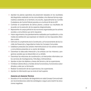 31
f Aprobar los planes operativos de prevención basados en los resultados
del diagnóstico realizado con las comunidades y las diversas formas orga-
nizativas existentes en el territorio circunscrito, especialmente los Comités
Ciudadanos de Control Policial previstos en el artículo 84 de la LEFP.
f Controlar el cumplimiento de dichos planes y evaluar sus resultados de
acuerdo con la evolución de los aspectos diagnosticados.
f Representar al cuerpo policial en las reuniones organizadas por los actores
sociales y comunitarios que así lo requieran.
f Hacer seguimiento a los planteamientos realizados por la población y a los
niveles de satisfacción que expresen en relación con las respuestas ofreci-
das a estos.
f Estimular el cumplimiento de la Constitución y el funcionamiento de los Co-
mités de Prevención y Seguridad en todos los Consejos Comunales.
f Establecer protocolos de carácter interinstitucional con los actores sociales
y comunitarios presentes en su sector de trabajo.
f Garantizar la adecuada interacción y los enlaces con las misiones y pro-
gramas sociales que se desarrollan en su ámbito.
f Garantizar las relaciones de coordinación y el intercambio informativo con
los servicios de Investigaciones, Patrullaje y Antinarcóticos.
f Aprobar el plan de objetivos y tareas del Servicio y de los supervisores.
f Fortalecer valores éticos y morales de las funcionarias y funcionarios subor-
dinados y velar por su formación.
f Realizar la evaluación de las supervisoras y los supervisores.
f Aprobar la información que se envía al nivel superior.
asesoras y/o asesores técnicos
f Basados en los resultados del diagnóstico en cada Consejo Comunal reali-
zar recomendaciones sobre las estrategias a seguir para revertir las situa-
ciones negativas.
 
