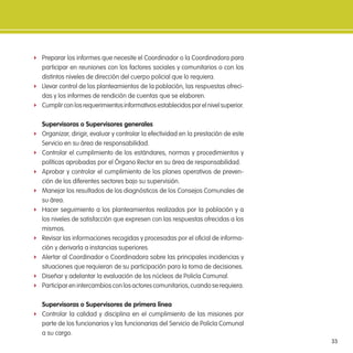 33
f Preparar los informes que necesite el Coordinador o la Coordinadora para
participar en reuniones con los factores sociales y comunitarios o con los
distintos niveles de dirección del cuerpo policial que lo requiera.
f Llevar control de los planteamientos de la población, las respuestas ofreci-
das y los informes de rendición de cuentas que se elaboren.
f Cumplirconlosrequerimientosinformativosestablecidosporelnivelsuperior.
supervisoras o supervisores generales
f Organizar, dirigir, evaluar y controlar la efectividad en la prestación de este
Servicio en su área de responsabilidad.
f Controlar el cumplimiento de los estándares, normas y procedimientos y
políticas aprobadas por el Órgano Rector en su área de responsabilidad.
f Aprobar y controlar el cumplimiento de los planes operativos de preven-
ción de los diferentes sectores bajo su supervisión.
f Manejar los resultados de los diagnósticos de los Consejos Comunales de
su área.
f Hacer seguimiento a los planteamientos realizados por la población y a
los niveles de satisfacción que expresen con las respuestas ofrecidas a los
mismos.
f Revisar las informaciones recogidas y procesadas por el oicial de informa-
ción y derivarla a instancias superiores.
f Alertar al Coordinador o Coordinadora sobre las principales incidencias y
situaciones que requieran de su participación para la toma de decisiones.
f Diseñar y adelantar la evaluación de los núcleos de Policía Comunal.
f Participarenintercambiosconlosactorescomunitarios,cuandoserequiera.
supervisoras o supervisores de primera línea
f Controlar la calidad y disciplina en el cumplimiento de las misiones por
parte de los funcionarios y las funcionarias del Servicio de Policía Comunal
a su cargo.
 