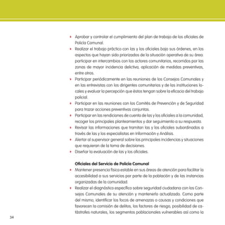 34
f Aprobar y controlar el cumplimiento del plan de trabajo de los oiciales de
Policía Comunal.
f Realizar el trabajo práctico con las y los oiciales bajo sus órdenes, en los
aspectos que hayan sido priorizados de la situación operativa de su área:
participar en intercambios con los actores comunitarios, recorridos por las
zonas de mayor incidencia delictiva, aplicación de medidas preventivas,
entre otros.
f Participar periódicamente en las reuniones de los Consejos Comunales y
en las entrevistas con los dirigentes comunitarios y de las instituciones lo-
cales y evaluar la percepción que éstos tengan sobre la eicacia del trabajo
policial.
f Participar en las reuniones con los Comités de Prevención y de Seguridad
para trazar acciones preventivas conjuntas.
f Participar en las rendiciones de cuenta de las y los oiciales a la comunidad,
recoger los principales planteamientos y dar seguimiento a su respuesta.
f Revisar las informaciones que tramitan las y los oiciales subordinados a
través de las y los especialistas en Información y Análisis.
f Alertar al supervisor general sobre las principales incidencias y situaciones
que requieran de la toma de decisiones.
f Diseñar la evaluación de las y los oiciales.
oiciales del servicio de Policía Comunal
f Mantener presencia física estable en sus áreas de atención para facilitar la
accesibilidad a sus servicios por parte de la población y de las instancias
organizadas de la comunidad.
f Realizar el diagnóstico especíico sobre seguridad ciudadana con los Con-
sejos Comunales de su atención y mantenerlo actualizado. Como parte
del mismo, identiicar los focos de amenazas o causas y condiciones que
favorecen la comisión de delitos, los factores de riesgo, posibilidad de ca-
tástrofes naturales, los segmentos poblacionales vulnerables así como la
 