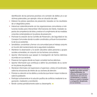 35
identiicación de las personas proclives a la comisión de delitos y/o a ser
víctimas potenciales, por ejemplo: niños en situación de calle.
f Elaborar los planes operativos de prevención, basados en los resultados
de un diagnóstico previo.
f Interactuar sistemáticamente con las organizaciones comunitarias e insti-
tuciones locales para intercambiar informaciones de interés, trasladar as-
pectos de competencia de éstas y evaluar el cumplimiento de las medidas
conjuntas contempladas en los planes de prevención.
f Promover la creación de los Comités de Prevención y de Seguridad en los
Consejos Comunales donde no estén constituidos y el buen funcionamien-
to de los ya existentes.
f Sensibilizar, concientizar y formar a la comunidad para el trabajo conjunto
en función del mantenimiento de la seguridad ciudadana.
f Mantener la observación y la acción educativa sobre personas y grupos
sociales vulnerables, en conjunto con los factores comunitarios.
f Aportar informaciones que apoyen la investigación de hechos delictivos
ocurridos en sus sectores.
f Preservar los lugares donde se hayan cometido hechos delictivos.
f Aportar información que contribuya a deinir las prioridades de su sector
en los planes de patrullaje.
f Mantener informado a la Supervisora o Supervisor, y éstos al Coordinador,
sobre las situaciones de interés de sus sectores de atención.
f Priorizar su atención en los delitos y conductas que tienen mayor incidencia
sobre la población.
f Participar activamente en la solución pacíica de conlictos mediante la ne-
gociación, mediación y conciliación.
f Rendir cuentas periódicamente sobre su desempeño.
el comando descentralizado
signiica que todos asuman
responsabilidades: los
oiciales, los supervisores y
supervisoras así como los
coordinadores y coordina-
doras en cuanto a iniciativa
y autogestión disciplinada
en sus acciones.
 