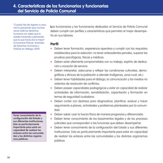 36
Las funcionarias y los funcionarios dedicados al Servicio de Policía Comunal
deben cumplir con periles y características que permitan el mejor desempe-
ño en sus labores.
Peril
f Deben tener formación, experiencia operativa y cumplir con los requisitos
establecidos para la selección: no tener antecedentes penales, superar las
pruebas psicológicas, físicas y médicas.
f Deben estar altamente comprometidos con su trabajo, espíritu de dedica-
ción y vocación de servicio.
f Deben interpretar, adecuarse y relejar las condiciones culturales, demo-
gráicas y étnicas de la población a atender (indígenas, zona rural, etc.).
f Deben tener habilidades para el diálogo, la comunicación y los medios no
violentos de resolución de conlictos.
f Deben poseer capacidades pedagógicas y estar en capacidad de realizar
actividades de información, sensibilización, capacitación y formación en
temas de seguridad ciudadana.
f Deben contar con destreza para diagnosticar, planiicar, evaluar y hacer
seguimiento a planes, actividades y problemas planteados por la comuni-
dad.
f Deben saber usar la fuerza física de manera progresiva y diferenciada.
f Deben tener conocimiento de los basamentos legales y de los procesos
judiciales que corresponden a las funciones que deben desempeñar.
f Deben tener conocimiento de la coniguración del Estado y sus diferentes
instituciones. Esto es particularmente importante para estar en capacidad
de realizar los enlaces entre las comunidades y los distintos organismos
públicos.
4. Características de los funcionarios y funcionarias
del servicio de Policía Comunal
“Cuando iba de regreso a casa,
me fui pensando que muchas
veces violé los derechos
humanos sin saber que lo
estaba haciendo y pensando
que lo que hacía era lo mejor”
Funcionario Policial. Activistas
de Derechos Humanos y
Policías en diálogo, 2004.
tener conocimiento de la
coniguración del estado y
sus diferentes instituciones.
esto es particularmente
importante para estar en
capacidad de realizar los
enlaces entre las comunida-
des y los distintos organis-
mos públicos.
 