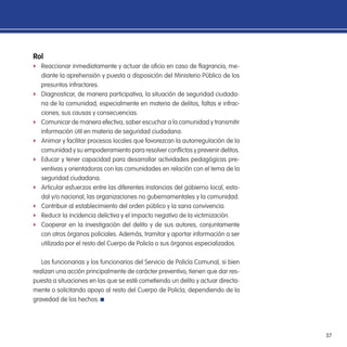 37
Rol
f Reaccionar inmediatamente y actuar de oicio en caso de lagrancia, me-
diante la aprehensión y puesta a disposición del Ministerio Público de los
presuntos infractores.
f Diagnosticar, de manera participativa, la situación de seguridad ciudada-
na de la comunidad, especialmente en materia de delitos, faltas e infrac-
ciones; sus causas y consecuencias.
f Comunicar de manera efectiva, saber escuchar a la comunidad y transmitir
información útil en materia de seguridad ciudadana.
f Animar y facilitar procesos locales que favorezcan la autorregulación de la
comunidad y su empoderamiento para resolver conlictos y prevenir delitos.
f Educar y tener capacidad para desarrollar actividades pedagógicas pre-
ventivas y orientadoras con las comunidades en relación con el tema de la
seguridad ciudadana.
f Articular esfuerzos entre las diferentes instancias del gobierno local, esta-
dal y/o nacional, las organizaciones no gubernamentales y la comunidad.
f Contribuir al establecimiento del orden público y la sana convivencia.
f Reducir la incidencia delictiva y el impacto negativo de la victimización.
f Cooperar en la investigación del delito y de sus autores, conjuntamente
con otros órganos policiales. Además, tramitar y aportar información a ser
utilizada por el resto del Cuerpo de Policía o sus órganos especializados.
Las funcionarias y los funcionarios del Servicio de Policía Comunal, si bien
realizan una acción principalmente de carácter preventivo, tienen que dar res-
puesta a situaciones en las que se esté cometiendo un delito y actuar directa-
mente o solicitando apoyo al resto del Cuerpo de Policía, dependiendo de la
gravedad de los hechos.
 