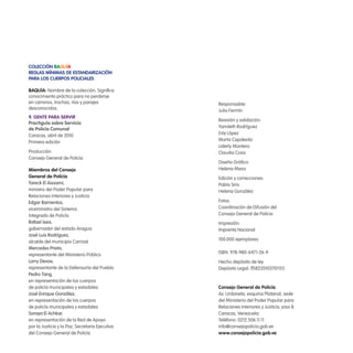 ColeCCión Baquía
Reglas MíniMas de estandaRizaCión
PaRa los CueRPos PoliCiales
BaQuía: Nombre de la colección. Signiica
conocimiento práctico para no perderse
en caminos, trochas, ríos y parajes
desconocidos.
9. gente PaRa seRviR
Practiguía sobre servicio
de Policía Comunal
Caracas, abril de 2010
Primera edición
Producción:
Consejo General de Policía
Miembros del Consejo
general de Policía
Tareck El Aissami,
ministro del Poder Popular para
Relaciones Interiores y Justicia
Edgar Barrientos,
viceministro del Sistema
Integrado de Policía
Rafael Isea,
gobernador del estado Aragua
José Luis Rodríguez,
alcalde del municipio Carrizal
Mercedes Prieto,
representante del Ministerio Público
Larry Devoe,
representante de la Defensoría del Pueblo
Pedro Tang,
en representación de los cuerpos
de policía municipales y estadales
José Enrique González,
en representación de los cuerpos
de policía municipales y estadales
Soraya El Achkar,
en representación de la Red de Apoyo
por la Justicia y la Paz, Secretaria Ejecutiva
del Consejo General de Policía
Responsable:
Julio Fermín
Revisión y validación:
Yamileth Rodríguez
Esly López
Marta Capdevila
Liderly Montero
Claudia Cova
Diseño Gráico:
Helena Maso
Edición y correcciones:
Pablo Siris
Helena González
Fotos:
Coordinación de Difusión del
Consejo General de Polícia
Impresión:
Imprenta Nacional
100.000 ejemplares
ISBN: 978-980-6471-26-9
Hecho depósito de ley
Depósito Legal: lf58220103701155
Consejo general de Policía
Av. Urdaneta, esquina Platanal, sede
del Ministerio del Poder Popular para
Relaciones Interiores y Justicia, piso 8.
Caracas, Venezuela
Teléfono: 0212.506.11.11
info@consejopolicia.gob.ve
www.consejopolicia.gob.ve
 