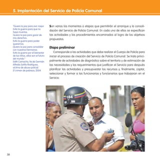 38
Son varios los momentos o etapas que permitirán el arranque y la consoli-
dación del Servicio de Policía Comunal. En cada uno de ellos se especiican
las actividades y los procedimientos encaminados al logro de los objetivos
propuestos.
etapa preliminar
Corresponde a las actividades que debe realizar el Cuerpo de Policía para
iniciar el proceso de creación del Servicio de Policía Comunal. Se trata princi-
palmente de actividades de diagnóstico sobre el territorio y de estimación de
las necesidades y los requerimientos que justiican el Servicio para después
planiicar las actividades y presupuestar los recursos y, inalmente, captar,
seleccionar y formar a las funcionarias y funcionarios que trabajaran en el
Servicio.
5. implantación del servicio de Policía Comunal
“Quiero la paz para vivir mejor.
Evito la guerra para que no
haya muertos.
Quiero la paz para gozar de
mis derechos.
Evito la guerra para poder
querernos.
Quiero la paz para consolidar
con nuestros hermanos.
Evito la guerra por el bienestar
de los niños, ellos son el futuro
del mundo.”
Edith Camacho, tía de Germán
Alfredo Sotillo Rodríguez,
víctima de abuso policial.
El crimen de pobreza, 2004.
 