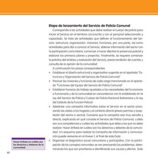 40
etapa de lanzamiento del servicio de Policía Comunal
Corresponde a las actividades que debe realizar el cuerpo de policía para
iniciar el Servicio en el territorio circunscrito y con el personal seleccionado y
capacitado. Se trata de actividades que deinen el funcionamiento del Ser-
vicio: estructura, organización, misiones, funciones, por una parte; así como
actividades para dar a conocer el Servicio, obtener información del sector con
la participación comunitaria, comenzar a hacer efectiva la presencia policial y
elaborar los primeros planes y proyectos. Finalmente, se requiere comenzar
la práctica del análisis y evaluación del Servicio, previa rendición de cuentas y
consulta de la opinión de la comunidad.
A continuación los pasos correspondientes:
f Establecer el diseño estructural y organizativo sugerido en el apartado “Es-
tructura y Organización del Servicio de Policía Comunal”.
f Precisar las misiones y funciones de cada cargo mencionado en el aparta-
do “Funciones del Equipo del Servicio de Policía Comunal”.
f Establecer horarios de trabajo ajustados a las necesidades del funcionario
o funcionaria y de la comunidad en concordancia con lo establecido en la
Ley del Servicio de Policía y Cuerpo de Policía Nacional Bolivariana y la Ley
del Estatuto de la Función Policial.
f Adelantar una campaña informativa sobre el Servicio en el sector priori-
zando las visitas a los hogares y el contacto directo (previo permiso y acep-
tación del vecino o vecina). Conviene que la campaña sea muy sencilla y
directa, explicando en qué consiste el Servicio de Policía Comunal, cuáles
son sus competencias y cuáles las actividades que debe y las que no debe
realizar. Hacer énfasis en cuáles son los derechos y deberes de la comuni-
dad. Un esquema para realizar la Campaña de información y comunica-
ción puede revisarse en el Anexo 1, al inal de esta Guía.
f Organizar el diagnóstico social comunitario y participativo. Con la partici-
pación de los consejos comunales se van precisando los problemas, deter-
minando los que son prioritarios e identiicando sus causas y efectos. Todo
Hacer énfasis en cuáles son
los derechos y deberes de la
comunidad.
 
