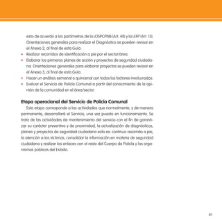 41
esto de acuerdo a los parámetros de la LOSPCPNB (Art. 48) y la LEFP (Art. 13).
Orientaciones generales para realizar el Diagnóstico se pueden revisar en
el Anexo 2, al inal de esta Guía.
f Realizar recorridos de identiicación a pie por el sector/área.
f Elaborar los primeros planes de acción y proyectos de seguridad ciudada-
na. Orientaciones generales para elaborar proyectos se pueden revisar en
el Anexo 3, al inal de esta Guía.
f Hacer un análisis semanal o quincenal con todos los factores involucrados.
f Evaluar el Servicio de Policía Comunal a partir del conocimiento de la opi-
nión de la comunidad en el área/sector.
etapa operacional del servicio de Policía Comunal
Esta etapa corresponde a las actividades que normalmente, y de manera
permanente, desarrollará el Servicio, una vez puesto en funcionamiento. Se
trata de las actividades de mantenimiento del servicio con el in de garanti-
zar su carácter preventivo y de proximidad, la actualización de diagnósticos,
planes y proyectos de seguridad ciudadana esto es: continuo recorrido a pie,
la atención a las víctimas, consolidar la información en materia de seguridad
ciudadana y realizar los enlaces con el resto del Cuerpo de Policía y los orga-
nismos públicos del Estado.
 