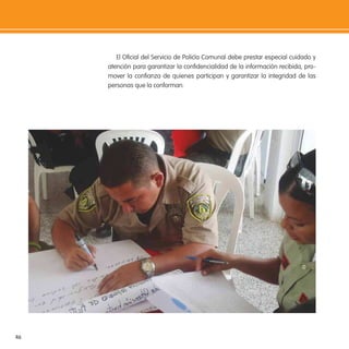 46
El Oicial del Servicio de Policía Comunal debe prestar especial cuidado y
atención para garantizar la conidencialidad de la información recibida, pro-
mover la conianza de quienes participan y garantizar la integridad de las
personas que la conforman.
 