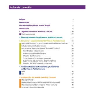 índice de contenido
Prólogo 5
Presentación 7
El nuevo modelo policial: un reto de país 9
Introducción 15
1. Objetivos del Servicio de Policía Comunal 20
Recomendaciones 22
2. Áreas de intervención del Servicio de Policía Comunal 23
3. Estructura y organización del Servicio de Policía Comunal 24
Autonomía funcional y comando descentralizado en cada núcleo 25
Estructura organizativa del Servicio 26
Funciones del equipo del Servicio de Policía Comunal 30
Coordinadora o Coordinador 30
Asesoras y/o Asesores Técnicos 31
Oiciales de Información 32
Supervisoras o Supervisores generales 33
Supervisoras o Supervisores de primera línea 33
Oiciales del Servicio de Policía Comunal 34
4. Características de los funcionarios y funcionarias 36
del Servicio de Policía Comunal
Peril 36
Rol 37
5. Implantación del Servicio de Policía Comunal 38
Etapa preliminar 38
Etapa de lanzamiento del Servicio de Policía Comunal 40
Etapa operacional del Servicio de Policía Comunal 41
La red de información primaria 45
 