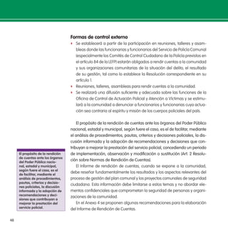 48
Formas de control externo
f Se establecerá a partir de la participación en reuniones, talleres y asam-
bleas donde las funcionarias y funcionarios del Servicio de Policía Comunal
(especialmente los Comités de Control Ciudadano de la Policía previstos en
el artículo 84 de la LEFP) estarán obligados a rendir cuentas a la comunidad
y sus organizaciones comunitarias de la situación del delito, el resultado
de su gestión, tal como lo establece la Resolución correspondiente en su
artículo 1.
f Reuniones, talleres, asambleas para rendir cuentas a la comunidad.
f Se realizará una difusión suiciente y adecuada sobre las funciones de la
Oicina de Control de Actuación Policial y Atención a Víctimas y se estimu-
lará a la comunidad a denunciar a funcionarios y funcionarias cuya actua-
ción sea contraria al espíritu y misión de los cuerpos policiales del país.
El propósito de la rendición de cuentas ante los órganos del Poder Público
nacional, estadal y municipal, según fuere el caso, es el de facilitar, mediante
el análisis de procedimientos, pautas, criterios y decisiones policiales, la dis-
cusión informada y la adopción de recomendaciones y decisiones que con-
tribuyan a mejorar la prestación del servicio policial, concediendo un periodo
de implementación, observación y modiicación o sustitución (Art. 2 Resolu-
ción sobre Normas de Rendición de Cuentas).
El Informe de rendición de cuentas, cuando se expone a la comunidad,
debe reseñar fundamentalmente los resultados y los aspectos relevantes del
proceso de gestión del plan comunal y los proyectos comunales de seguridad
ciudadana. Esta información debe limitarse a estos temas y no abordar ele-
mentos conidenciales que comprometan la seguridad de personas y organi-
zaciones de la comunidad.
En el Anexo 4 se proponen algunas recomendaciones para la elaboración
del Informe de Rendición de Cuentas.
el propósito de la rendición
de cuentas ante los órganos
del Poder Público nacio-
nal, estadal y municipal,
según fuere el caso, es el
de facilitar, mediante el
análisis de procedimientos,
pautas, criterios y decisio-
nes policiales, la discusión
informada y la adopción de
recomendaciones y deci-
siones que contribuyan a
mejorar la prestación del
servicio policial.
 
