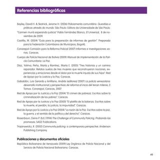 49
Referencias bibliográicas
Bayley, David H. & Skolnick, Jerome H. (2006) Policiamento comunitário. Questões e
práticas através do mundo. São Paulo: Editora da Universidade de São Paulo.
“Carmen murió esperando justicia” Pablo Fernández Blanco, El Universal, 8 de no-
viembre de 2009.
Castilla, M. (2004) “Guía para la preparación de informes de gestión”. Preparado
para la Federación Colombiana de Municipios, Bogotá.
Conarepol-Comisión para la Reforma Policial (2007) Informes e investigaciones va-
rias. Caracas.
Cuerpo de Policía Nacional de Bolivia (2009) Manual de Implementación de la Poli-
cía Comunitaria. La Paz.
Díaz, Yolima; Peña, María y Ramírez, María E. (2005) “Tres historias y un camino
reparador. Relatos suelos de tres mujeres que reconstruyeron nociones, ex-
periencias y emociones desde el dolor por la muerte injusta de sus hijos”. Red
de Apoyo por la Justicia y la Paz, Caracas.
Gabaldón, Luis Gerardo y Antillano, Andrés (editores) (2007) La policía venezolana:
desarrollo institucional y perspectivas de reforma al inicio del tercer milenio, 2
Tomos. Conarepol, Caracas, 2007.
Red de Apoyo por la Justicia y la Paz (2004) “El crimen de pobreza. Escritos sobre la
criminalización de los pobres”. Caracas.
Red de Apoyo por la Justicia y la Paz (2000) “El platillo de la balanza. Escritos sobre
la muerte, el perdón, la justicia, la impunidad”. Caracas.
Red de Apoyo por la Justicia y la Paz (2004) “La razón de la Paz. Escritos sobre la paz,
la guerra, y el sentido de la política y del derecho”. Caracas.
Rosenbaun, Denis P. (Ed.) (1994) The Challenge of Community Policing. Probando las
promesas. SAGE Publications.
Trojanowickz, R. (2002) Community policing: a contemporary perspective. Anderson
Publishing Company.
Publicaciones y documentos oiciales
República Bolivariana de Venezuela (2009) Ley Orgánica de Policía Nacional y del
Servicio de Policía Nacional Bolivariana. Caracas.
 