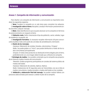 51
anexo 1. Campaña de información y comunicación
Para diseñar una campaña de información y comunicación es importante consi-
derar los siguientes aspectos:
1. tema. Focalizar la campaña en un solo tema para concentrar los esfuerzos.
2. investigación sobre el tema. Recopilar y analizar información previamente an-
tes de emitir cualquier mensaje.
3. Meta. Debe identiicarse lo que se quiere alcanzar con la campaña en términos
de posicionamiento con respecto al tema.
4. Población meta. Deinir claramente el tipo de población, sector, edades, lugar
de residencia, ocupación, etc.
5. investigación formativa. Es necesario recopilar información útil para comuni-
carla al público meta como parte de una labor de sensibilización y formación.
6. diseño de los mensajes.
Impresos. Elaboración de carteles, franelas, calcomanías y “chapas”.
Radio. Se puede grabar un “micro”, que puede distribuirse a través de las ra-
dios comunitarias principalmente.
Sinopsis. En todos estos productos se destacará el lema elegido para el tema,
preferiblemente con una imagen determinada que uniicará a la campaña.
7. estrategia de medios. Si es posible contemplar que la campaña sea proyecta-
da en diversos medios masivos de comunicación.
Televisión. Grabar programas participativos en canales del sistema público de
medios del Estado.
Impresos. Elaboración de volantes, dípticos, trípticos.
Radio. Grabaciones de 30 segundos para ser transmitidas una vez al día en
medios comunitarios, medios privados y medios del Estado en las ciudades.
8. validación y elaboración inal del mensaje. Se pueden realizar talleres con
personas seleccionadas para evaluar y validar el plan de la campaña.
anexos
 