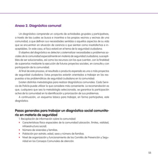 53
anexo 2. diagnóstico comunal
Un diagnóstico comprende un conjunto de actividades grupales y participativas,
a través de las cuales se busca e incentiva a los propios vecinos y vecinas de una
comunidad, a que deinan sus necesidades sentidas o aquellos aspectos de su vida
que se encuentren en situación de carencia o que sientan como insatisfechos e in-
aceptables. En este caso, el foco estará en el tema de la seguridad ciudadana.
El objetivo del diagnóstico es detectar y sistematizar necesidades o problemas so-
ciales de la comunidad especialmente en materia de seguridad ciudadana, suscepti-
bles de ser solucionados, así como los recursos con los que cuentan, con la inalidad
de superarlos mediante la ejecución de futuros proyectos sociales, en consulta y con
participación de la comunidad.
Al inal de este proceso, el resultado o producto esperado es uno o más proyectos
de seguridad ciudadana. Estos proyectos estarán orientados a trabajar en las res-
puestas a las problemáticas de seguridad ciudadana en la comunidad.
Existen distintas metodologías para realizar diagnósticos comunales. Cada Servi-
cio de Policía puede utilizar la que considere más conveniente. La recomendación es
que, cualquiera que sea la metodología seleccionada, se garantice la participación
activa de la comunidad en la identiicación y priorización de sus problemas.
A continuación, un esquema básico para trabajar, en forma participativa, este
diagnóstico.
Pasos generales para trabajar un diagnóstico social comunita-
rio en materia de seguridad
1. Recopilación de información sobre la comunidad:
f Características físico espaciales de la comunidad (ubicación, límites, vialidad,
infraestructura social).
f Número de viviendas y familias.
f Población por estrato, edad, sexo y número de familias.
f Nivel de organización y funcionamiento de los Comités de Prevención y Segu-
ridad en los Consejos Comunales de atención.
 
