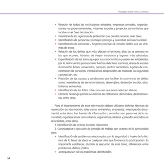 54
Practiguía sobre Policía Comunal
f Relación de todas las instituciones estatales, empresas privadas, organiza-
ciones no gubernamentales, misiones sociales y proyectos comunitarios que
inciden en el área de atención.
f Inventario de las agencias de protección que prestan servicio en el área.
f Identiicación de personas con mayor prestigio y autoridad en la comunidad.
f Identiicación de personas u hogares proclives a cometer delitos o a ser vícti-
mas de estos.
f Relación de los delitos que más afectan el territorio, días de la semana en
los que ocurren, horarios de mayor incidencia y lugares más afectados.
f Especiicación de las zonas que por sus características pueden ser empleadas
por la delincuencia para cometer hechos delictivos: caminos, áreas de escasa
iluminación, bares, cervecerías, parques, centros recreativos, lugares de con-
centración de personas, instalaciones desprovistas de medidas de seguridad
y protección, etc.
f Precisión de las causas y condiciones que facilitan la ocurrencia de delitos
como: inexistencia de servicios básicos, desempleo, deserción escolar, alco-
holismo, entre otras.
f Identiicación de las faltas más comunes que se cometen en el área.
f Factores de riesgo para la ocurrencia de catástrofes: derrumbes, deslizamien-
tos, entre otras.
Para el levantamiento de esta información deben utilizarse distintas técnicas de
recolección de información, tales como: entrevistas, encuestas, investigación docu-
mental, entre otras. Las fuentes de información a consultar son: personas de la co-
munidad, organizaciones comunitarias, organismos públicos y privados ubicados en
la localidad, entre otras.
2. Identiicación de actores sociales relevantes.
3. Convocatoria y ejecución de jornada de trabajo con actores de la comunidad
para:
f Identiicación de problemas relacionados con la seguridad a través de la téc-
nica de la lluvia de ideas o cualquier otra que favorezca la participación. Es
importante establecer, durante la ejecución de esta tarea, diferencias entre
problemas, delitos y faltas.
f Jerarquización de los problemas identiicados.
 