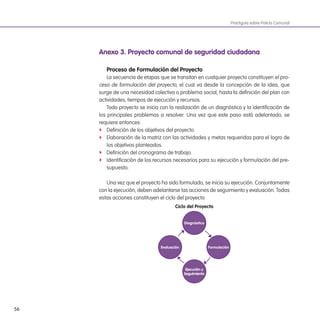 56
Practiguía sobre Policía Comunal
anexo 3. Proyecto comunal de seguridad ciudadana
Proceso de Formulación del Proyecto
La secuencia de etapas que se transitan en cualquier proyecto constituyen el pro-
ceso de formulación del proyecto, el cual va desde la concepción de la idea, que
surge de una necesidad colectiva o problema social, hasta la deinición del plan con
actividades, tiempos de ejecución y recursos.
Todo proyecto se inicia con la realización de un diagnóstico y la identiicación de
los principales problemas a resolver. Una vez que este paso está adelantado, se
requiere entonces:
f Deinición de los objetivos del proyecto.
f Elaboración de la matriz con las actividades y metas requeridas para el logro de
los objetivos planteados.
f Deinición del cronograma de trabajo.
f Identiicación de los recursos necesarios para su ejecución y formulación del pre-
supuesto.
Una vez que el proyecto ha sido formulado, se inicia su ejecución. Conjuntamente
con la ejecución, deben adelantarse las acciones de seguimiento y evaluación. Todas
estas acciones constituyen el ciclo del proyecto:
Ciclo del Proyecto
diagnóstico
ejecución y
seguimiento
Formulación
evaluación
 