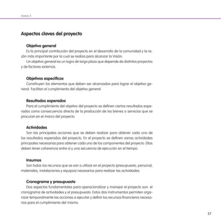 57
Anexo 3
aspectos claves del proyecto
objetivo general
Es la principal contribución del proyecto en el desarrollo de la comunidad y la ra-
zón más importante por la cual se realiza para alcanzar la Visión.
Un objetivo general es un logro de largo plazo que depende de distintos proyectos
y de factores externos.
objetivos especíicos
Constituyen los elementos que deben ser alcanzados para lograr el objetivo ge-
neral. Facilitan el cumplimiento del objetivo general.
Resultados esperados
Para el cumplimiento del objetivo del proyecto se deinen ciertos resultados espe-
rados como consecuencia directa de la producción de los bienes o servicios que se
procuran en el marco del proyecto.
actividades
Son las principales acciones que se deben realizar para obtener cada uno de
los resultados esperados del proyecto. En el proyecto se deinen varias actividades
principales necesarias para obtener cada uno de los componentes del proyecto. Ellas
deben tener coherencia entre sí y una secuencia de ejecución en el tiempo.
insumos
Son todos los recursos que se van a utilizar en el proyecto (presupuesto, personal,
materiales, instalaciones y equipos) necesarios para realizar las actividades.
Cronograma y presupuesto
Dos aspectos fundamentales para operacionalizar y manejar el proyecto son: el
cronograma de actividades y el presupuesto. Estos dos instrumentos permiten orga-
nizar temporalmente las acciones a ejecutar y deinir los recursos inancieros necesa-
rios para el cumplimiento del mismo.
 