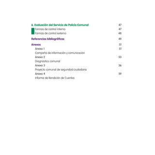 6. Evaluación del Servicio de Policía Comunal 47
Formas de control interno 47
Formas de control externo 48
Referencias bibliográicas 49
anexos 51
Anexo 1 51
Campaña de información y comunicación
Anexo 2 53
Diagnóstico comunal
Anexo 3 56
Proyecto comunal de seguridad ciudadana
Anexo 4 59
Informe de Rendición de Cuentas
 