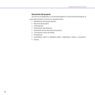 58
Practiguía sobre Policía Comunal
documento del proyecto
Así como en el diagnóstico, es importante elaborar un Documento del proyecto, el
cual puede contener al menos los siguientes ítems:
f Identiicación del equipo ejecutor.
f Resumen del proyecto.
f Antecedentes.
f Presentación del problema.
f Descripción de los elementos de proyecto.
f Cronograma o plan de trabajo.
f Presupuesto.
f Comentarios sobre la viabilidad política, organizativa, técnica y económica.
f Anexos.
 