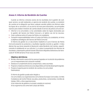 59
anexo 4. informe de Rendición de Cuentas
Cuando se informa a terceros acerca de los resultados de la gestión de cual-
quier servicio, se está realizando un ejercicio de rendición de cuentas. La rendición
de cuentas es la obligación que tiene cualquier servidor público de informar sobre
los logros de su actuación y el uso de los recursos para alcanzarlos. Las principales
razones para realizar rendición de cuentas desde el servicio de policía comunal son:
f Informar a la comunidad y a las autoridades sobre los logros alcanzados por
la gestión del Servicio de Policía Comunal y el óptimo uso de los recursos.
f Crear conianza entre el Cuerpo de Policía y la ciudadanía.
f Compartir responsabilidades entre el Cuerpo de Policía y la ciudadanía, en torno
a objetivos estratégicos del Servicio de Policía Comunal.
El informe de gestión es un documento mediante el cual el Servicio de Policía
Comunal presenta los productos y resultados logrados durante su gestión. A tales
efectos hay que tener presente la Resolución sobre Rendición de Cuentas, especíi-
camente lo establecido en sus artículos 5 y 6 sobre la presentación de informes de
resultados y desempeño policial (Gaceta Oicial de la República Bolivariana de Vene-
zuela Nº 39.390 de fecha 19 de marzo de 2010).
objetivos del informe
f Brindar información acerca de los avances logrados en la solución de problemas
y en el mejoramiento de la situación recibida.
f Destacar el cumplimiento de los compromisos y retos asumidos.
f Propiciarunbalanceentrelosrecursosdisponiblesyelniveldedesempeñologrado.
f Proveer el soporte para la rendición de cuentas a la comunidad.
Destinatarios
El informe de gestión puede estar dirigido a:
i) la comunidad y sus organizaciones comunitarias (Consejos Comunales, Comités
Ciudadanos de Control Policial, escuelas, productores, comerciantes, Comités de
trabajo, ONG, y otras organizaciones);
ii) las instancias de gobierno municipal, estadal y/o nacional;
iii) los organismos de control del Cuerpo de Policía.
 