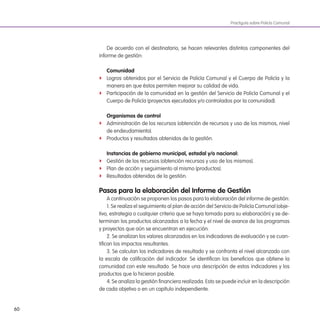 60
Practiguía sobre Policía Comunal
De acuerdo con el destinatario, se hacen relevantes distintos componentes del
informe de gestión:
Comunidad
f Logros obtenidos por el Servicio de Policía Comunal y el Cuerpo de Policía y la
manera en que éstos permiten mejorar su calidad de vida.
f Participación de la comunidad en la gestión del Servicio de Policía Comunal y el
Cuerpo de Policía (proyectos ejecutados y/o controlados por la comunidad).
organismos de control
f Administración de los recursos (obtención de recursos y uso de los mismos, nivel
de endeudamiento).
f Productos y resultados obtenidos de la gestión.
instancias de gobierno municipal, estadal y/o nacional:
f Gestión de los recursos (obtención recursos y uso de los mismos).
f Plan de acción y seguimiento al mismo (productos).
f Resultados obtenidos de la gestión.
Pasos para la elaboración del informe de gestión
A continuación se proponen los pasos para la elaboración del informe de gestión:
1. Se realiza el seguimiento al plan de acción del Servicio de Policía Comunal (obje-
tivo, estrategia o cualquier criterio que se haya tomado para su elaboración) y se de-
terminan los productos alcanzados a la fecha y el nivel de avance de los programas
y proyectos que aún se encuentran en ejecución.
2. Se analizan los valores alcanzados en los indicadores de evaluación y se cuan-
tiican los impactos resultantes.
3. Se calculan los indicadores de resultado y se confronta el nivel alcanzado con
la escala de caliicación del indicador. Se identiican los beneicios que obtiene la
comunidad con este resultado. Se hace una descripción de estos indicadores y los
productos que lo hicieron posible.
4. Se analiza la gestión inanciera realizada. Esto se puede incluir en la descripción
de cada objetivo o en un capítulo independiente.
 