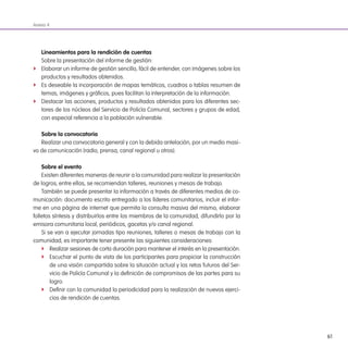 61
Anexo 4
lineamientos para la rendición de cuentas
Sobre la presentación del informe de gestión:
f Elaborar un informe de gestión sencillo, fácil de entender, con imágenes sobre los
productos y resultados obtenidos.
f Es deseable la incorporación de mapas temáticos, cuadros o tablas resumen de
temas, imágenes y gráicos, pues facilitan la interpretación de la información.
f Destacar las acciones, productos y resultados obtenidos para los diferentes sec-
tores de los núcleos del Servicio de Policía Comunal, sectores y grupos de edad,
con especial referencia a la población vulnerable.
sobre la convocatoria
Realizar una convocatoria general y con la debida antelación, por un medio masi-
vo de comunicación (radio, prensa, canal regional u otros).
sobre el evento
Existen diferentes maneras de reunir a la comunidad para realizar la presentación
de logros; entre ellas, se recomiendan talleres, reuniones y mesas de trabajo.
También se puede presentar la información a través de diferentes medios de co-
municación: documento escrito entregado a los líderes comunitarios, incluir el infor-
me en una página de internet que permita la consulta masiva del mismo, elaborar
folletos síntesis y distribuirlos entre los miembros de la comunidad, difundirlo por la
emisora comunitaria local, periódicos, gacetas y/o canal regional.
Si se van a ejecutar jornadas tipo reuniones, talleres o mesas de trabajo con la
comunidad, es importante tener presente las siguientes consideraciones:
f Realizar sesiones de corta duración para mantener el interés en la presentación.
f Escuchar el punto de vista de los participantes para propiciar la construcción
de una visión compartida sobre la situación actual y los retos futuros del Ser-
vicio de Policía Comunal y la deinición de compromisos de las partes para su
logro.
f Deinir con la comunidad la periodicidad para la realización de nuevos ejerci-
cios de rendición de cuentas.
 