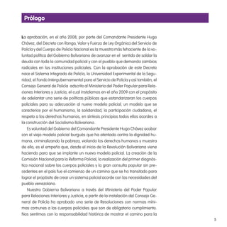 5
Prólogo
La aprobación, en el año 2008, por parte del Comandante Presidente Hugo
Chávez, del Decreto con Rango, Valor y Fuerza de Ley Orgánica del Servicio de
Policía y del Cuerpo de Policía Nacional es la muestra más fehaciente de la vo-
luntad política del Gobierno Bolivariano de avanzar en el sentido de saldar la
deuda con toda la comunidad policial y con el pueblo que demanda cambios
radicales en las instituciones policiales. Con la aprobación de este Decreto
nace el Sistema Integrado de Policía, la Universidad Experimental de la Segu-
ridad, el Fondo Intergubernamental para el Servicio de Policía y así también, el
Consejo General de Policía adscrito al Ministerio del Poder Popular para Rela-
ciones Interiores y Justicia, el cual instalamos en el año 2009 con el propósito
de adelantar una serie de políticas públicas que estandarizaran los cuerpos
policiales para su adecuación al nuevo modelo policial, un modelo que se
caracterice por el humanismo, la solidaridad, la participación ciudadana, el
respeto a los derechos humanos, en síntesis principios todos ellos acordes a
la construcción del Socialismo Bolivariano.
Es voluntad del Gobierno del Comandante Presidente Hugo Chávez acabar
con el viejo modelo policial burgués que ha atentado contra la dignidad hu-
mana, criminalizando la pobreza, violando los derechos humanos y muestra
de ello, es el empeño que, desde el inicio de la Revolución Bolivariana viene
haciendo para que se implante un nuevo modelo policial. La creación de la
Comisión Nacional para la Reforma Policial, la realización del primer diagnós-
tico nacional sobre los cuerpos policiales y la gran consulta popular sin pre-
cedentes en el país fue el comienzo de un camino que se ha transitado para
lograr el propósito de crear un sistema policial acorde con las necesidades del
pueblo venezolano.
Nuestro Gobierno Bolivariano a través del Ministerio del Poder Popular
para Relaciones Interiores y Justicia, a partir de la instalación del Consejo Ge-
neral de Policía ha aprobado una serie de Resoluciones con normas míni-
mas comunes a los cuerpos policiales que son de obligatorio cumplimiento.
Nos sentimos con la responsabilidad histórica de mostrar el camino para la
 