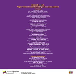 ColeCCión BaQuía
Reglas mínimas de estandarización para los cuerpos policiales
PRaCtiguías
1. BaquIana DE Luz
Practiguía de Recomendaciones Iniciales
a Cuerpos de Policía estadales y municipales
2. ORDEn En La SaLa
Practiguía para la adecuación de la base jurídica
y estructura organizativa de los cuerpos de policía
3. uTOPía En VOCES DIVERSaS
Practiguía para la homologación
y reclasiicación de rangos policiales
4. estanCias esenCiales
Practiguía sobre instalaciones policiales
5. EquITaTIVamEnTE DIfEREnTES
Practiguía para la equidad
de género en los cuerpos de policía
6. POR La CaLLE DEL PuEBLO
Practiguía sobre el sistema integrado de información
y dirección de las operaciones policiales
7. aSunTOS auTénTICOS
Practiguía de rendición de cuentas
8. EL ESPEjO nOS haBLa
Practiguía para la atención a la víctima
9. GEnTE PaRa SERVIR
Practiguía sobre servicio de policía comunal
10. OPCIón POR La DIGnIDaD
Practiguía para el ingreso a la academia policial
11. SumanDO VOLunTaDES
Practiguía para el ingreso a cuerpos de policías
12. fIEL En EL EquILIBRIO DE mI aCTuaCIón
Practiguía para la evaluación del desempeño
13. DIGnIfICaCIón LaBORaL
Practiguía de gestión y medio ambiente laboral
14. mIRaDa juSTa PaRa un DEBIDO PROCESO
Practiguía sobre investigaciones y procesamiento policial
15. COmunIDaD DE DECISIón
Practiguía sobre reuniones policiales para la toma de decisiones
Manuales de ResoluCiones
1. PeRtenenCia PoliCial
Manual sobre dotación y equipamiento
2. tu FueRza es Mi Medida
Manual de uso progresivo y diferenciado de la Fuerza policial
3. Pasos y Huellas
Manual sobre procedimientos policiales
4. un aRte en CoMún
Manual de ceremonial y protocolo
 