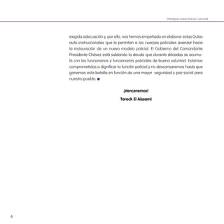 6
Practiguía sobre Policía Comunal
exigida adecuación y, por ello, nos hemos empeñado en elaborar estas Guías
auto-instruccionales que le permitan a los cuerpos policiales avanzar hacia
la instauración de un nuevo modelo policial. El Gobierno del Comandante
Presidente Chávez está saldando la deuda que durante décadas se acumu-
ló con los funcionarios y funcionarias policiales de buena voluntad. Estamos
comprometidos a digniicar la función policial y no descansaremos hasta que
ganemos esta batalla en función de una mayor seguridad y paz social para
nuestro pueblo.
¡Venceremos!
Tareck El aissami
 