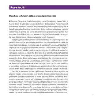 7
Presentación
digniicar la función policial: un compromiso ético
El Consejo General de Policía fue instituido en el Decreto con Rango, Valor y
Fuerza de Ley Orgánica del Servicio de Policía y del Cuerpo de Policía Nacional
Bolivariana, como una instancia de participación y asesoría para coadyuvar a
la deinición, planiicación y coordinación de las políticas públicas en materia
del servicio de policía, así como del desempeño profesional del policía. Fue
instalado formalmente en Junio del año 2009 por el Ministro del Poder Popu-
lar para Relaciones de Interiores y Justicia, Tareck El Aissami.
El objetivo principal del Consejo General de Policía en su primer período de
gestión 2009-2010 es recomendar al Ministro con competencia en materia de
seguridad ciudadana lo necesario para desarrollar el nuevo modelo policial y
digniicar la función policial, mediante un marco jurídico institucional y de ges-
tión que permita concebir la policía como una institución pública, de función in-
delegable, civil, que opera dentro del marco de la Constitución de la República
Bolivariana de Venezuela y de los tratados y principios internacionales sobre
protección de los derechos humanos, orientada por los principios de perma-
nencia, eicacia, eiciencia, universalidad, democracia y participación, control
de desempeño y evaluación, de acuerdo con procesos y estándares deinidos
y sometida a un proceso de planiicación y desarrollo conforme a las necesi-
dades dentro de los ámbitos político territoriales nacional, estadal y municipal.
Para ello, la Secretaría Ejecutiva del Consejo General de Policía organizó un
plan de trabajo fundamentado en el diseño de estándares nacionales cuya
pretensión básica fue desarrollar la nueva doctrina policial, las normas míni-
mas comunes para los cuerpos policiales y los mecanismos más adecuados
para la puesta en marcha de todas las obligaciones comunes en el ámbito
nacional, estadal y municipal, con miras a resolver problemas inmediatos re-
lacionados con el desempeño, la rendición de cuentas, el uso de fuerza, la ca-
rrera policial, la atención a las víctimas, la estructura organizativa, las instala-
ciones y el medio ambiente laboral, el equipamiento individual e institucional,
 