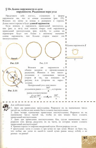 § 12» Длина окружности и дуги
окружности. Радианная мера угла
Представьте себе нитку, сложенную в форме
окружности так, что ее концы соединены (рис. 2.9).
Возьмем эту нитку за концы и развернем в отрезок.
Длина такого отрезка и будет длиной окружности.
Если вписать в окружность правильный многоуголь­
ник (рис. 2. 10-а) или описать вокруг этой окружности
правильный многоугольник (рис. 2.10-6), то длины их
периметров будут тем ближе к искомому значению
длины окружности, чем больше сторон имеют эти
многоугольники.
Рис. 2.10
Возьмем две окружности с
общим центром и произвольными
радиусами. Впишем в них много­
угольники с одинаковым числом
сторон п так, как показано на
рисунке 2.11 (стороны их парал­
лельны).
Центральный угол этих много-
360°
угольников равен —---------- , а стороны
равны соответственно
О о • 180°
2Д, sin--------- и 2R2 sin
180°
n
Длина окружности I
Для любознательных
1. Дано два правильных треугольника. Разрежьте их на наименьшее число
частей так, чтобы из них можно было сложить шестиугольник.
2. Дано четыре одинаковых правильных шестиугольника. Разрежьте их на
наименьшее число частей так, чтобы из них можно было сложить
правильный шестиугольник.
3. Дано три правильных шестиугольника. Как, сделав наименьшее число
разрезов этих фигур, разделить их на части, из которых можно сложить
правильный шестиугольник?
4. Тришка отрезал от кафтана квадратный кусок. Потом разрезал его на
9 треугольных латок и сложил в три кучки по три латки. Может ли быть так,
что любые две латки из какой-то одной кучки равны между собой, а из
разных - не равны?
 