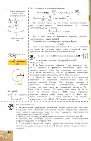 Z1
2 R, 2 R
= n sin-
'2
180°
t
зависит только
от я
1 = 2tiR
Если R=l,
1
n = — <— численно
2
3,14 <ti <3,15
I Тогда периметры этих многоугольников:
Для одноименных
правильных
многоугольников:
k _ k
2 R1 2 R2
/«const» - постоян­
ная
Pj = ra ■ 2sin
180°
и P2 = ra • 2Д2 sin
180°
ra
Я
Отсюда: ——
2R1 2Д,
= га ■ sm-
180°
я
Чем больше число га, тем ближе значения перимет­
ров соответствующих многоугольников к длинам
окружностей 1г и 12. Получаем:
= ... = const.
2Д, 2ії2
Это и есть одна из важнейших констант (постоян­
ных) математики - число к («пи»).
Таким образом, длина окружности радиуса R равна
г = 2яй.
Если в это выражение подставить R = 1, то получим,
что число п численно равно длине единичной полу­
окружности. Его приблизительное значение 3,14159...
16
Замечание. 1. Приближенное значение п ■■
встречается в египетских папирусах Ринда (XX-
XVII в. до н. э.).
2. к- буква греческого алфавита. С нее начинается сло­
во, в переводе с греческого означающее «край» или
«граница круглого тела». Эта постоянная настолько важ­
на в жизни человечества, что на протяжении тысячелетий
математики упорно работали над одним ее вычислением.
3. Значение этого числа вычисляли через периметры
описанных и вписанных многоугольников еще во
времена Древней Греции. Так, Архимед, вписывая в
окружность правильные многоугольники, вычислил
первые три знака числа п. Голландский математик Роу­
мен (XVI в.) нашел 17(!) знаков этого числа. В XX в.,
когда на помощь пришли ЭВМ, было определено
несколько десятков тысяч знаков числа п. Знать зна­
чение постоянной я с такой точностью вам необяза­
тельно, а вот то, что 3,14 < к < 3,15, следует запомнить.
Для любознательных
1. Остроугольный треугольник расположен внутри окружности. Докажите,
что радиус этой окружности не меньше радиуса окружности, описанной
вокруг данного треугольника. Будет ли такое утверждение правильным для
тупоугольного треугольника? Почему?
2. Докажите, что периметр остроугольного треугольника не меньше, чем 4R.
3. Докажите, что замкнутую ломаную единичной длины можно поместить
в окружность, радиус которой равен 0,25.
4. В окружность единичного радиуса вписан многоугольник, длины сторон
которого находятся в пределах от 1 до л/2. Сколько сторон имеет этот много­
угольник?
 
