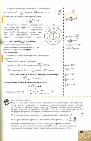 В окружности центральному углу 1° соответствует
дуга длинои в
360
длины всей окружности, т. е.
kR
Tso
Тогда длина дуги градусной меры п° равна
і nR „I =-----------п.
п 180°
Рассмотрим общий центральный
угол (градусной меры п°) нескольких
концентрических окружностей
(рис. 2.12). Отношение длины каж­
дой дуги образованных секторов к
радиусу соответствующей окруж­
ал- я
ности равно — = п и зависит
R 180
только от величины угла. Тогда
такое отношение можно рассмат- рис 2.12
ривать как меру угла и измерять
угол в радианах.
Полному углу градусной меры 360° соответствует
2л радиан.
Развернутый угол имеет п радиан:
180° /
л радиан = 180° => 1 радиан =------------- « 57°18/;
п
К
180° = к радиан => 1° =---------- радиан * 0,017 радиан.
180
Тогда угол градусной меры п° имеет радианную меру
и 71
k =-------- п радиан,
180
а угол радианной меры k имеет градусную меру
„ 180°
■ k.
Например: 30° = 30
180
л
71
" 6
3,14 1
~6~ * 2 РаД’
R= 1 R= 1
1 радиан =
тг
1° =
180°
,„„-радиан
180°
1 радиан к 57°18'
1° а 0,017 радиан
прад = 180°
^ рад = 90°
л
3
п
4
— рад = 30°
6
-рад = 60°
-рад = 45°
Для любознательных
Число л численно равно длине единичной полуокружности. Если удваивать
число сторон вписанных и описанных многоугольников, можно получать
все больше и больше знаков числа п. Удивляют достижения древних гео­
метров, в частности Архимеда (287-212 гг. до н. э.). Он, используя алгебру,
хитроумно выпрямляя ломаную из сторон вписанного и описанного
96-угольника, пришел к выводу, что значение п лежит в пределах от 3—
до 3^. Такая разность правой и левой границ числа равна (3—-3—), несу-
7 V 7 71)
щественно отличается от 0,002. Это означает, что Архимед вычислил
значение л с погрешностью не более как 0,001! Мы до сих пор пользуемся
достижением Архимеда, работая с приближенным значением ті » 3,14.
 