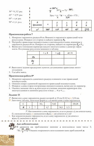 30° *0,52 рад
45° * 0,79 рад
60° » 1,0 рад
90° «1,6 рад
п 180° к
— Рад = — ‘ 2 =
Зрад = 3 .-^51 ~ з . 1Ё22 » 172е
3,14
k л я п л
(радиан) л
2 3 4 6
п° 180°
О
О
о
60° 45°
О
О
СО
Практическая работа 7
1. Начертите окружность радиуса 8 см. Впишите в окружность правильный четы­
рехугольник. Измерьте его сторону и найдите периметр Р4.
2. Постройте правильные восьмиугольник и шестнадцатиугольник, вписанные в
окружность радиуса 8 см. Измерьте их стороны, найдите их периметры Pg и Р16.
3. Вычислите отношения периметра каждого многоугольника к диаметру окруж­
ности. Полученные результаты запишите в таблицу.
п
е
00
II
е
п - 16
Рп
Рп
d
4*. Выполните задания предыдущих пунктов для описанных правильных много­
угольников.
5. Сделайте вывод.
Практическая работа 8*
1. Начертите окружность единичного радиуса и впишите в нее правильный
восьмиугольник.
2. Опишите вокруг единичной окружности правильный восьмиугольник.
3. Измерьте длины сторон построенных восьмиугольников, вычислите их периметр.
4. Оцените значение числа л, используя полученные значения периметров этих
многоугольников и запишите результат в виде: ... < л < ... .
Задание 13
1°. Вычислите длину окружности, радиус которой: а) 10 см; б) 0,5 м; в) 3,14 мм.
2°. Заполните таблицу, используя формулу для вычисления длины окружности.
С 18л 9,42 320,28
R 5 7 0,7 34,5 1/3
3°. Как изменится длина окружности, если ее радиус: а) увеличится вдвое;
б) уменьшится втрое; в) уменьшится в k раз; г) увеличится на 1 см?
4. Как изменится радиус окружности, если длину окружности: а) увеличить в
п раз; б) уменьшить в п раз?
Для любознательных
В древности как приближенное значение л использовали такие числа: 3;
^Ї0; —; YY3 ‘ Оцените погрешность использования таких приближений п.
 