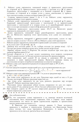 5. Найдите длину окружности, описанной вокруг: а) правильного треугольника
со стороной а; б) прямоугольного треугольника с катетами а и Ь; в) равно­
бедренного треугольника с основанием а и боковой стороной Ь; г) прямо­
угольника со стороной а и острым углом а между диагоналями; д) правиль­
ного шестиугольника, площадь которого равна 24%/з см2.
6. Стороны прямоугольника равны 5 см и 9 см. Найдите длину окружности,
описанной вокруг этого прямоугольника.
7. Найдите длину окружности, вписанной в: а) квадрат со стороной а; б) равно­
бедренный прямоугольный треугольник с гипотенузой с; в) прямоугольный
треугольник с гипотенузой с и острым углом а; г) равнобедренный треуголь­
ник с углом при основании а и высотой h, проведенной к основанию.
8. Периметр правильного треугольника равен 24/3 см. Вычислите радиус
окружности, вписанной в этот треугольник.
9*. Длина окружности, описанной вокруг равнобедренного треугольника, равна
60л см. Вычислите периметр этого треугольника, если длина его основания -
48 см.
10**. Центр окружности, вписанной в прямоугольный треугольник, удален от вер­
шин его острых углов на >/б см и л/ЇО см. Найдите длину этой окружности.
11. Найдите радиус окружности, вписанной в правильный «-угольник со стороной
6 см, если: а) п = 3; б) п = 4; в) п = 6.
12. Диаметр вала колодца равен 32 см, глубина колодца (до уровня воды) - 6,5 м.
Сколько раз нужно повернуть ручку вала, чтобы достать ведро воды?
13. Барабан лебедки сделал 5 оборотов. На сколько поднялся при этом груз, если
диаметр барабана равен 0,5 м?
14*. Сколько оборотов за 1 с делает колесо электровоза, если скорость электровоза
72 км/ч, радиус колеса 1 м? Колесо катится по рельсам без проскальзывания.
15*. Пять одинаковых труб длиной 50 см каждая и диаметром 200 мм нужно
запаковать в ящик прямоугольной формы. Вычислите размеры ящика, на
изготовление которого потребуется наименьшее количество материала.
16°. Найдите длину дуги окружности радиуса 6 см градусной меры: а) 30°; б) 45°;
в) 60°; г) 90°.
17°. Сколько градусов содержит центральный угол, если соответствующая ему дуга
1 1 1 1 2 3
окружности составляет: а)—; б)—; в)—; г)—; д)—; е) — части окружности?
3 4 5 6 3 4
18°. Найдите длину дуги окружности радиуса R = 1 м, если ее градусная мера:
а) 45°; б) 30°; ч) 120°; г) 60°30'.
19. Две точки делят окружность на две дуги. Градусная мера одной из них в 11 раз
больше, чем второй. Найдите градусные меры этих дуг.
20. Две точки делят окружность на две дуги, разность градусных мер которых
равна 60°. Найдите градусные меры этих дуг.
21. Расстояние между серединами зубцов колеса, измеренное по дуге его окруж­
ности, равно 47 мм, диаметр колеса - 60 см. Сколько зубцов имеет колесо?
22*. При повороте дороги на 30° сделали закругление радиусом 500 м. На сколько
метров сократилась длина пути?
Для любознательных
То, что отношение длины окружности к ее диаметру является величиной
постоянной, было выдающимся открытием. Еще в старину люди широко
использовали это число во время строительства пирамид и оросительных
систем, начислении налогов и т. д.
В Вавилоне это отношение считали равным 3. Такая неточность
приводила к ошибкам в строительстве. Считается, что Вавилонская башня
упала потому, что люди прогневили Всевышнего. А может быть, это
произошло из-за числа к - расчеты были неточными?
 