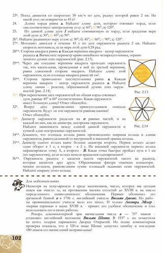 23*. Поезд движется со скоростью 50 км/ч по дуге, радиус которой равен 2 км. На
какой угол он повернется за 45 с?
24. Длина хорды равна а. Найдите длину дуги, которую стягивает хорда, если
она соответствует центральному углу: а) 60°; б) 90°; в) 120°.
25. По данной длине дуги I найдите стягивающую ее хорду, если градусная мера
этой дуги: а) 30°; б) 45°; в) 90°.
26°. Найдите радианную меру углов: а) 30°; б) 45°; в) 60°; г) 90°; д) 120°.
27*. Мотоцикл двигался в течение 45 с по дуге окружности радиуса 2 км. Найдите
скорость мотоцикла, если мера этой дуги 0,18 рад.
28**. Сторона квадрата равна а. Каждая вершина квадрата - центр окружности
радиуса а. Вычислите периметр криволинейного четырехугольника, ограни­
ченного дугами этих окружностей (рис. 2.13).
29**. Через две соседние вершины квадрата проходит окружность
так, что касательная, проведенная к ней из третьей вершины,
равна удвоенной стороне квадрата. Найдите длину этой
окружности, если площадь квадрата равна 10 см2.
30**. Сторона правильного шестиугольника равна а. Каждая
вершина квадрата - центр окружности радиуса а. Найдите
длину линии - розетки, образованной дугами этих окруж­
ностей (рис. 2.14).
31*. При пересечении двух окружностей их общая хорда стягивает
дуги, равные 45° и 60° соответственно. Какая окружность
имеет большую длину? Ответ обоснуйте.
32*. Вокруг двух равновеликих прямоугольников описали
окружности. Будут ли эти окружности равновеликими?
Ответ обоснуйте.
33*. Диаметр окружности разделен на п равных частей, и на
каждой из них, как на диаметре, построена окружность.
Найдите зависимость между длиной данной окружности и
суммой длин построенных окружностей.
34**. Докажите, что площадь кольца равна произведению ширины кольца и длины
окружности, равноудаленной от внутренней и внешней границ кольца.
35**. Диаметр одного колеса вдвое больше диаметра второго. Первое колесо делает
один оборот в 1 с, а второе - в 2 с. На внешней окружности первого колеса
зафиксировали точку А, а второго - В. Какая точка быстрее пройдет путь в 1 км
(по окружностям), если колеса начали вращаться одновременно?
36**. Окружность радиуса г касается шести окружностей такого же радиуса,
которые касаются друг друга. Образованная фигура охвачена концентри­
ческим кольцом, равновеликим сумме площадей заданных семи окружностей.
Найдите ширину этого кольца.
Рис. 2.13
Рис. 2.14
Для любознательных
Несмотря на популярность в среде математиков, число, которое мы сегодня
знаем как «число л», на протяжении многих столетий до XVIII в. не имело
определенного символического обозначения. Первым обозначил его
греческой буквой к в 1706 г. английский учитель Вильям Джонс. Но рабо­
ты провинциального учителя мало кто читал. И только Леонард Эйлер -
«первая скрипка» в науке XVIII в. - принял это удобное обозначение и стал
использовать его в своих работах.
Рекорд докомпьютерной эры вычисления числа к — 707 знаков -
установил английский математик Вильям Шенке. В 1937 г. их поместили
на купол галереи парижского Дворца Открытий. Но позже компьютерная
проверка показала, что в 520-м знаке Шенке допустил ошибку и последние
180 знаков его вычислений неправильные!
 