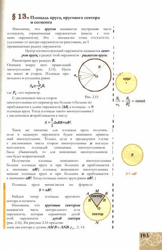 о Площадь круга, кругового сектора
и сегмента
Напомним, что кругом называется внутренняя часть
плоскости, ограниченная окружностью (вместе с точ­
ками окружности). Это - множество точек ПЛОСКОСТИ, I
удаленных от центра окружности на расстояние, не I
превышающее радиус окружности.
Центр соответствующей окружности называется цент­
ром круга, а радиус этой окружности - радиусом круга.
Рассмотрим круг радиуса R.
Опишем вокруг него правильный
многоугольник (рис. 2.15). Пусть
он имеет п сторон. Площадь пра­
вильного я-угольника равна
Sn=~PnR,п о л
I
I
I
I
і
I —X
Рис. 2.15
где Рп - его периметр.
С увеличением числа сторон
многоугольника его периметр все больше И больше DZ
приближается к длине окружности 2kR, а площадь - к ®
площади круга. Тогда площадь такого многоугольника I
с увеличением п приближается к числу |
S = --2nRR=nR2.
2
I
Такое же значение для площади круга получим, |
если в заданную окружность будем вписывать правиль­
ный многоугольник. Только, если в предыдущем случае *
с увеличением числа сторон многоугольника п последо- I
вательность площадей описанных многоугольников |
была убывающей, то для вписанных многоугольников |
она будет возрастающей.
Получается: площадь описанного многоугольника
больше площади круга и при больших п приближается I
к значению nR2; площадь вписанного многоугольника I
меньше площади круга и при больших п приближается |
к значению nR2. Тогда площадь самого круга равна nR2. |
Площадь круга вычисляется по формуле
S = nR2.
Найдем тепер площадь кругового
сектора и сегмента.
Напомним, что круговым сектором
называется часть центрального угла
окружности, которая ограничена дугой
этой окружности - дугой сектора
(рис. 2.16). На рисунке 2.16 представ- N
лены два сектора с дугами AM В и ANВ. рис .2.16
S = nR2
103
 
