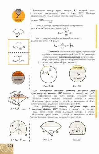 ^eicTOJ^
о
сектор
а
о
а = ли
о -n R 2
Оррк 71
360
а = к рад
S„, = -Д2й
2
S = S - S .
' S h '
О і N
л .' ^
I Рассмотрим сектор круга радиуса R , который соот-
| ветствует центральному углу а (рис. 2.17). Площадь
I круга равна лі?2, тогда площадь сектора с центральным
* ю я#2
• углом 1 равна------------.
360
Площадь сектора с градусной мерой центрального
угла а = п ° вычисляется по формуле
S ...=
ЛІГ
360
- п .
Если соответствующий центральный угол имеет
радианную меру а = k рад, то
=
лД2
2л
k = -R2k.
Сегментом называется часть круга, ограниченная
хордой и соответствующей дугой (рис. 2.18). Указанную
хорду называют основанием сегмента, а отрезок диа­
метра, перпендикулярного ей и расположенного внутри
| сегмента, - его высотой (рис. на поле).
і
I
I
Рис. 2.18
I Для вычисления площади сегмента, градусная мера
дуги которого меньше 180° (меньше л радиан), его удоб-
I но рассматривать как часть сектора. Площадь такого
I сегмента равна разности площадей сектора и равно-
| бедренного треугольника с хордой в основании и боко-
I выми сторонами - радиусами окружности (рис. 2.19).
Если рассматривать сегмент, градусная мера дуги
" которого больше 180° (больше л радиан), то его пло-
I щадь будет равна сумме площадей сектора и равно-
| бедренного треугольника с хордой в основании и боко-
I выми сторонами - радиусами окружности (рис. 2.20).
І
s = s. Рис. 2.19 Рис. 2.20
104
 