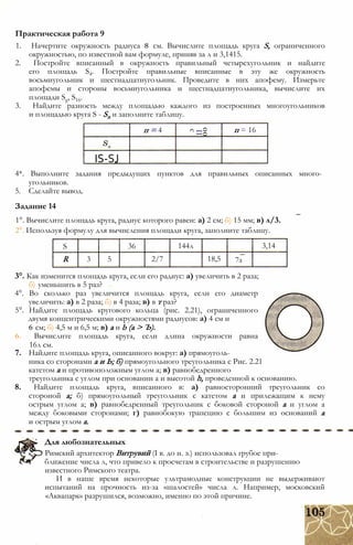 1. Начертите окружность радиуса 8 см. Вычислите площадь круга S, ограниченного
окружностью, по известной вам формуле, приняв за л и 3,1415.
2. Постройте вписанный в окружность правильный четырехугольник и найдите
его площадь S4. Постройте правильные вписанные в эту же окружность
восьмиугольник и шестнадцатиугольник. Проведите в них апофему. Измерьте
апофемы и стороны восьмиугольника и шестнадцатиугольника, вычислите их
площади Sg, S16.
3. Найдите разность между площадью каждого из построенных многоугольников
и площадью круга S - Sn и заполните таблицу.
Практическая работа 9
п = 4
00
II
с
п = 16
IS-SJ
4*. Выполните задания предыдущих пунктов для правильных описанных много­
угольников.
5. Сделайте вывод.
Задание 14
1°. Вычислите площадь круга, радиус которого равен: а) 2 см; б) 15 мм; в) л/3.
2°. Используя формулу для вычисления площади круга, заполните таблицу.
S 36 144л 3,14
R 3 5 2/7 18,5 7з
3°. Как изменится площадь круга, если его радиус: а) увеличить в 2 раза;
б) уменьшить в 5 раз?
4°. Во сколько раз увеличится площадь круга, если его диаметр
увеличить: а) в 2 раза; б) в 4 раза; в) в т раз?
5°. Найдите площадь кругового кольца (рис. 2.21), ограниченного
двумя концентрическими окружностями радиусов: а) 4 см и
6 см; б) 4,5 м и 6,5 м; в) а и b (а > Ъ).
6. Вычислите площадь круга, если длина окружности равна
16л см.
7. Найдите площадь круга, описанного вокруг: а) прямоуголь­
ника со сторонами а и Ь; б) прямоугольного треугольника с Рис. 2.21
катетом а и противоположным углом а; в) равнобедренного
треугольника с углом при основании а и высотой h, проведенной к основанию.
8. Найдите площадь круга, вписанного в: а) равносторонний треугольник со
стороной а; б) прямоугольный треугольник с катетом а и прилежащим к нему
острым углом а; в) равнобедренный треугольник с боковой стороной а и углом а
между боковыми сторонами; г) равнобокую трапецию с большим из оснований а
и острым углом а.
Для любознательных
Римский архитектор Витрувий (I в. до н. э.) использовал грубое при­
ближение числа л, что привело к просчетам в строительстве и разрушению
известного Римского театра.
И в наше время некоторые ультрамодные конструкции не выдерживают
испытаний на прочность из-за «шалостей» числа л. Например, московский
«Аквапарк» разрушился, возможно, именно по этой причине.
 