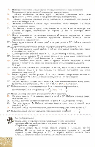 9. Найдите отношение площади круга к площади вписанного в него: а) квадрата;
б) правильного треугольника; в) правильного шестиугольника.
10. Найдите отношение площади круга к площади описанного вокруг него
правильного: а) треугольника; б) четырехугольника; в) шестиугольника.
11. Найдите отношение площади кругов, вписанного в правильный треугольник и
описанного вокруг него.
12. Найдите отношение площади круга, описанного вокруг квадрата, к площади
круга, вписанного в него.
13. Что больше - площадь круга, построенного на отрезке а как на диаметре, или
площадь полукруга, построенного на отрезке 2а как на диаметре? Ответ
обоснуйте.
14*. Вокруг правильного треугольника площади S описана окружность, а вторая
окружность вписана в заданный треугольник. Найдите площадь кольца,
образованного окружностями.
15*. Вокруг круга площади S описан ромб с острым углом в 30°. Найдите площадь
ромба.
16*. Для ремонта водопроводной сети две водопроводные трубы диаметров 3 дм и
4 дм хотят заменить одной трубой с той же пропускной способностью. Каким
должен быть ее диаметр?
17. Длина окружности цирковой арены 41м. Найдите диаметр и площадь арены.
18*. Сколько кругов диаметра 50 см можно вырезать из листа жести прямоугольной
формы размеров 130 х 225 см? Какая часть листа останется?
19*. Какой толщины слой нужно снять с круглой медной проволоки площади
сечения 1156 мм2, чтобы проволока прошла сквозь круглое отверстие диаметра
38,5 мм?
20*. Токарь должен обточить вал диаметром 24 см так, чтобы площадь его попереч­
ного сечения стала в 2 раза меньше. На сколько сантиметров ему нужно
уменьшить диаметр вала?
21*. Вокруг круглой клумбы радиуса 3 м хотят сделать декоративное кольцо из
гальки шириной 0,5 м. Сколько нужно гальки, если на 1 м2 используется
0,7 дм2 гальки?
22°. Найдите площадь сектора круга радиуса R, если соответствующий этому секто­
ру центральный угол равен: а) 40°; б) 90°; в) 150°; г) 240°; д) 300°; е) 330°.
23°. Найдите площадь сектора круга радиуса 6 см, если соответствующий этому
сектору центральный угол равен: а) —; б) 0,75я; в) 1—я.
10 6
24°. Может ли сектор круга быть его сегментом? Ответ обоснуйте.
25. Из круга радиуса 10 см вырезали сектор с дугой в 60°. Найдите площадь остав­
шейся части круга.
26. Площадь сектора с центральным углом в 72° равна S. Найдите радиус сектора.
27. Дан круг радиуса R. Найдите площадь сектора этого круга с длиной дуги,
равной: a) R; б) I.
28. Найдите площадь кругового сегмента, ограниченного хордой в 7 см и дугой в 90°.
I— ^29*. Найдите площадь кругового сегмента с основанием av3 и высотой —.
Для любознательных
Знаете ли вы, что третьего месяца четырнадцатого дня каждый год
празднуется Всемирный день числа я - фанаты легендарного числа
собираются в Интернете?
Любой житель Земли может принять участие в глобальном проекте
«Рі-Нех». И это не просто игры компьютерных гурманов, а серьезный
научный проект. Например, в 2000 г. научная команда планеты Земля
вычисляла отдельные знаки записи числа я в двоичной системе.
106
 