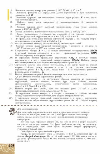 9. Запишите радианную меру угла, равного: а) 180°; б) 360°; в) 1°; г) п°.
10. Запишите формулы для определения длины окружности и дуги окружности,
радиус которой R.
11. Запишите формулы для определения площади круга радиуса R и его круго­
вых сектора и сегмента.
12. Найдите сумму углов выпуклого: а) двадцатиугольника; б) пятнадцати-
угольника.
13. Сколько вершин имеет выпуклый многоугольник, сумма углов которого
равна: а) 1080°; б) 1980°?
14. Может ли мера угла а правильного многоугольника быть: а) 165°; б) 125°?
15. Вокруг правильного /i-угольника со стороной 3 см описана окружность.
Найдите радиус этой окружности, если: а) п = 3; б) п = 4; в) п = 6.
16. В правильный тг-угольник вписана окружность радиуса 3 см. Найдите сторо­
ну n-угольника, если: а) п = 3; б) п = 4; в) п = 6.
17*. Сколько диагоналей имеет: а) десятиугольник; б) пятнадцатиугольник?
18. Сколько вершин имеет выпуклый многоугольник, у которого: а) все углы по
150°; б*) четыре угла по 125°, а остальные - по 152°?
19*. В окружность радиуса R = 12 см вписан правильный четырехугольник ABCD,
в который вписана окружность, а в нее - правильный треугольник KMN.
Найдите периметр этого треугольника.
20*. В окружность вписан правильный треугольник ABC, в который вписана
окружность, а в нее - правильный четырехугольник KLMN. Найдите радиус
большей окружности, если периметр четырехугольника равен 16 см.
21*. Окружность касается двух сторон треугольника, а его центр лежит на третьей
стороне. Найдите радиус окружности, если: а) две стороны, касающиеся
окружности, равны а и Ь, а угол между нйми - а; б) треугольник равносто­
ронний, длина его высоты - h.
22. Внутри квадрата со стороной 4 см сделано отверстие в виде круга площади
4,5 см2. Найдите площадь образованной фигуры.
23*. Окружности радиуса 4 см внутренним образом касаются п одинаковых
окружностей, которые попарно касаются друг друга. Найдите площадь
криволинейного многоугольника, ограниченного этими окружностями,
если: а) п = 3; б) п = 4; в) п = 6.
24*. Найдите острый угол ромба, если его площадь равна 32 см2, а длина
окружности, вписанной в этот ромб, составляет 4л см.
25. В окружность вписан квадрат, а в квадрат - окружность. Найдите площадь
кольца, образованного окружностями, если сторона квадрата равна 4 см.
26*. В окружность вписан правильный шестиугольник, а в него - окружность.
Площадь кольца, образованного окружностями, равна 9п см2. Найдите сторону
шестиугольника.
Для любознательных
Для того чтобы запомнить значение числа л, придумывали много «правил».
Вот одно из них: «Три я взял с полки». В этой фразе номер слова - номер
цифры числа, а количество букв в слове - цифра, стоящая в соответствую­
щем разряде.
Вот еще одно «правило» (начало XX в.): «Кто и шутя и скоро пожелаетъ
пи узнать, число уже знаетъ». Эта фраза «работает» по тому же принципу,
что и предыдущая. При этом нужно сохранять старую орфографию,
учитывать и твердый знак.
Попробуйте и вы придумать свое «правило».
Рекорд по запоминанию числа л установил в 2004 г. украинский врач из
Львова Андрей Слюсарчук. Он за 10 дней выучил 500 000 знаков числа л.
До этого «рекордсменом числа к» был японец, который выучил 42 000 зна­
ков за 10 лет.
 