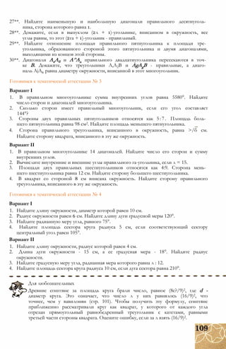 27**. Найдите наименьшую и наибольшую диагонали правильного десятиуголь­
ника, сторона которого равна 1.
28**. Докажите, если в выпуклом (2л + 1)-угольнике, вписанном в окружность, все
углы равны, то этот (2га + 1)-угольник - правильный.
29**. Найдите отношение площади правильного пятиугольника к площади тре­
угольника, образованного стороной этого пятиугольника и двумя диагоналями,
выходящими из концов этой стороны.
30**. Диагонали АхАб и А^Ад правильного двадцатиугольника пересекаются в точ­
ке В. Докажите, что треугольники А,А2В и AgAgB - правильные, а диаго­
наль AjA6 равна диаметру окружности, вписанной в этот многоугольник.
Готовимся к тематической аттестации № 3
Вариант I
1. В правильном многоугольнике сумма внутренних углов равна 5580°. Найдите
число сторон и диагоналей многоугольника.
2. Сколько сторон имеет правильный многоугольник, если его угол составляет
144°?
3. Стороны двух правильных пятиугольников относятся как 5:7. Площадь боль­
шего пятиугольника равна 98 см2. Найдите площадь меньшего пятиугольника.
4. Сторона правильного треугольника, вписанного в окружность, равна >/б см.
Найдите сторону квадрата, вписанного в эту же окружность.
Вариант II
1. В правильном многоугольнике 14 диагоналей. Найдите число его сторон и сумму
внутренних углов.
2. Вычислите внутренние и внешние углы правильного га-угольника, если л = 15.
3. Площади двух правильных шестиугольников относятся как 4:9. Сторона мень­
шего шестиугольника равна 12 см. Найдите сторону большего шестиугольника.
4. В квадрат со стороной 8 см вписана окружность. Найдите сторону правильного
треугольника, вписанного в эту же окружность.
Готовимся к тематической аттестации № 4
Вариант I
1. Найдите длину окружности, диаметр которой равен 10 см.
2. Радиус окружности равен 6 см. Найдите длину дуги градусной меры 120°.
3. Найдите радианную меру угла, равного 75°.
4. Найдите площадь сектора круга радиуса 5 см, если соответствующий сектору
центральный угол равен 105°.
Вариант II
1. Найдите длину окружности, радиус которой равен 4 см.
2. Длина дуги окружности - 15 см, а ее градусная мера - 18°. Найдите радиус
окружности.
3. Найдите градусную меру угла, радианная мера которого равна л : 12.
4. Найдите площадь сектора круга радиуса 10 см, если дуга сектора равна 210°.
Для любознательных
Древние египтяне за площадь круга брали число, равное (8с?/9)2, где d -
диаметр круга. Это означает, что число л у них равнялось (16/9)2, что
точнее, чем у вавилонян (стр. 101). Чтобы получить эту формулу, египтяне
приближенно рассматривали круг как квадрат, у которого от каждого угла
отрезан прямоугольный равнобедренный треугольник с катетами, равными
третьей части стороны квадрата. Оцените ошибку, если за л взять (16/9)2.
 
