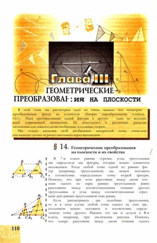 :ия на плоскости
В этой главе мы рассмотрим одну из очень важных тем геометрии -
преобразование фигур на плоскости (говорят «преобразование плоскос­
ти»). Идея преобразования одной фигуры в другую - одна из ведущих
идей современной математики. Ее используют в различных разделах
математики для доказательства необычных и сложных теорем.
Мы только коснемся этой необычайно интересной темы, поскольку
она выходит далеко за рамки школьного курса математики.
14. Геометрические преобразования
на плоскости и их свойства /
В 7-м классе равные отрезки, углы, треугольники
мы определили как фигуры, которые можно совместить
наложением. Тогда любой точке одной из равных фи­
гур (например, треугольников) мы можем поставить
в соответствие определенную точку второй фигуры.
Понятно, что при этом расстояние между двумя точ­
ками одного из пары равных треугольников равно
расстоянию между соответствующими точками другого
треугольника и углы между соответствующими отрез­
ками двух равных треугольников тоже равны.
Если рассматривать два подобных треугольника,
то и в этом случае любой точке одного из этих тре­
угольников можно поставить в соответствие опреде­
ленную точку другого. Именно это мы и делали в 8-м
классе, например, при увеличении рисунка. Понятно,
что теперь расстояние между двумя точками одного
110
 